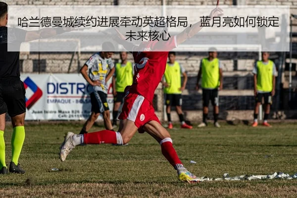哈兰德曼城续约进展牵动英超格局，蓝月亮如何锁定未来核心